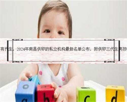南昌有没有代生，2024年南昌供卵的私立机构最新名单公布，附供卵三代生男孩
