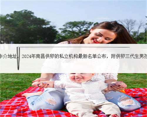 南昌代生中介地址，2024年南昌供卵的私立机构最新名单公布，附供卵三代生男