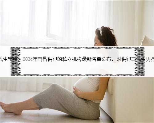 <b>南昌专业代生宝宝，2024年南昌供卵的私立机构最新名单公布，附供卵三代生男</b>